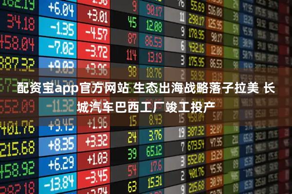 配资宝app官方网站 生态出海战略落子拉美 长城汽车巴西工厂竣工投产