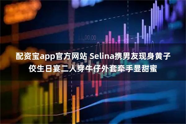 配资宝app官方网站 Selina携男友现身黄子佼生日宴二人穿牛仔外套牵手显甜蜜