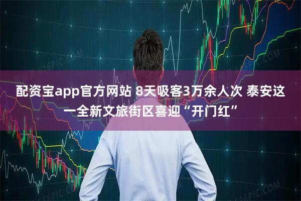 配资宝app官方网站 8天吸客3万余人次 泰安这一全新文旅街区喜迎“开门红”