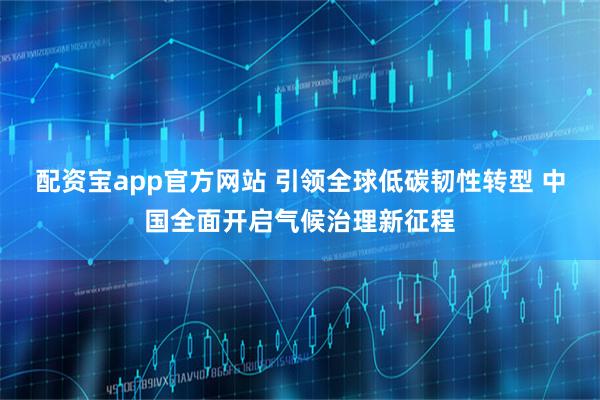 配资宝app官方网站 引领全球低碳韧性转型 中国全面开启气候治理新征程