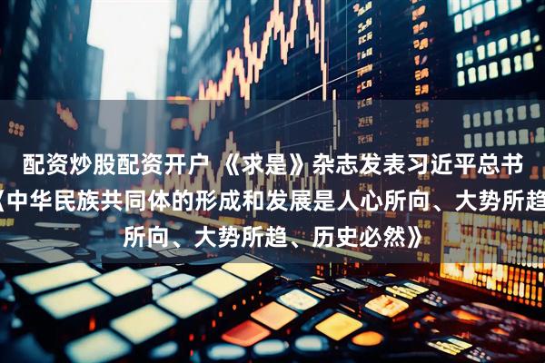 配资炒股配资开户 《求是》杂志发表习近平总书记重要文章《中华民族共同体的形成和发展是人心所向、大势所趋、历史必然》