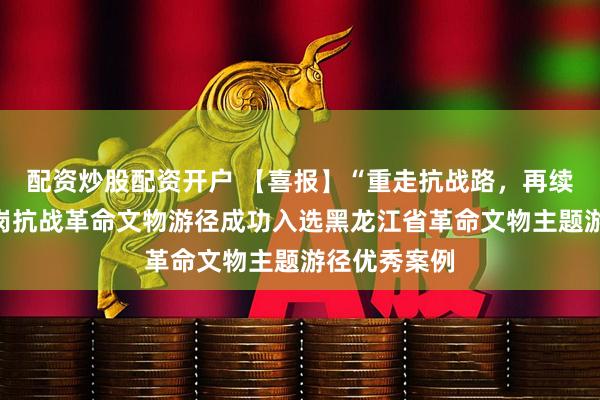 配资炒股配资开户 【喜报】“重走抗战路，再续新征程”鹤岗抗战革命文物游径成功入选黑龙江省革命文物主题游径优秀案例