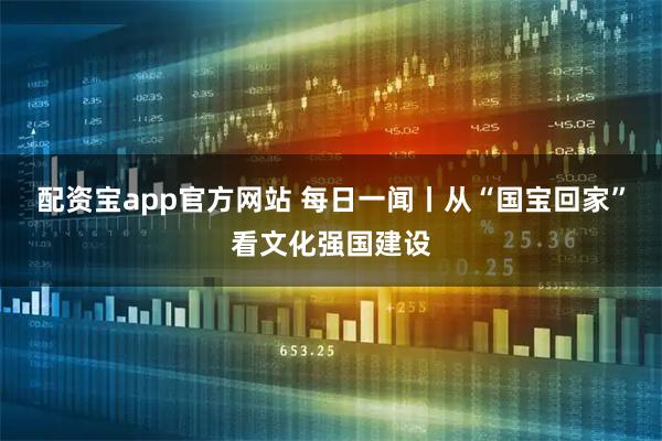 配资宝app官方网站 每日一闻丨从“国宝回家”看文化强国建设