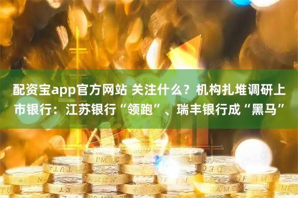 配资宝app官方网站 关注什么？机构扎堆调研上市银行：江苏银行“领跑”、瑞丰银行成“黑马”
