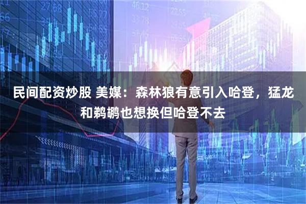 民间配资炒股 美媒：森林狼有意引入哈登，猛龙和鹈鹕也想换但哈登不去