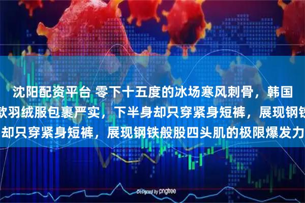 沈阳配资平台 零下十五度的冰场寒风刺骨,韩国女运动员上半身厚重长款羽绒服包裹严实,下半身却只穿紧身短裤,展现钢铁般股四头肌的极限爆发力