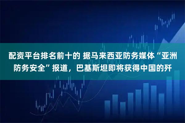 配资平台排名前十的 据马来西亚防务媒体“亚洲防务安全”报道，巴基斯坦即将获得中国的歼