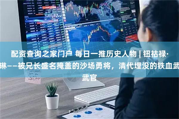 配资查询之家门户 每日一推历史人物 | 钮祜禄·和琳——被兄长盛名掩盖的沙场勇将,清代埋没的铁血武官