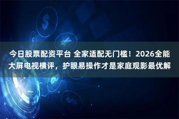 今日股票配资平台 全家适配无门槛！2026全能大屏电视横评，护眼易操作才是家庭观影最优解