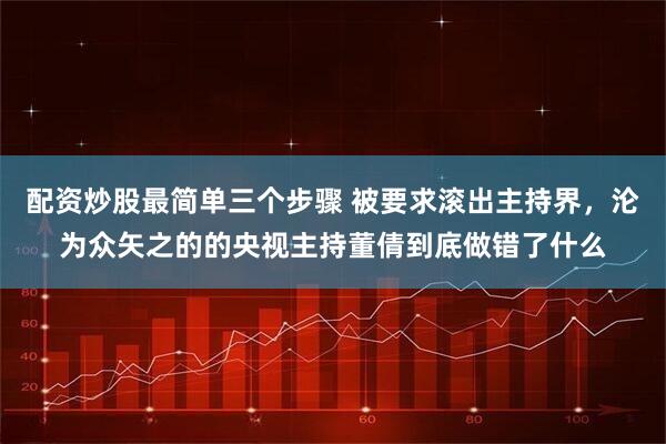 配资炒股最简单三个步骤 被要求滚出主持界，沦为众矢之的的央视主持董倩到底做错了什么