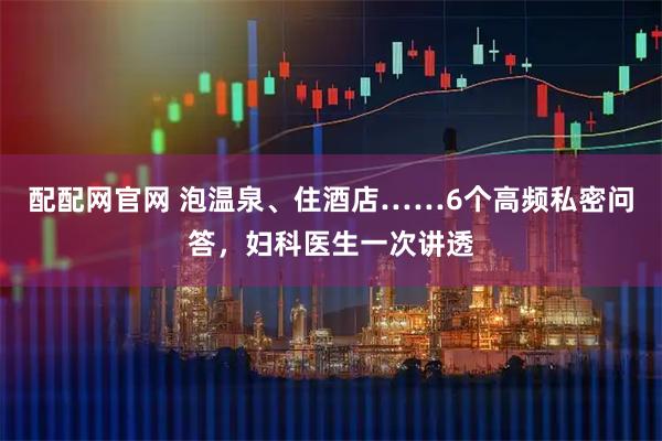 配配网官网 泡温泉、住酒店……6个高频私密问答，妇科医生一次讲透