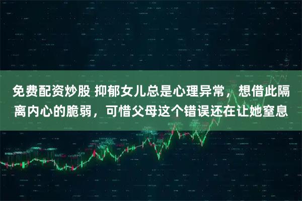 免费配资炒股 抑郁女儿总是心理异常，想借此隔离内心的脆弱，可惜父母这个错误还在让她窒息