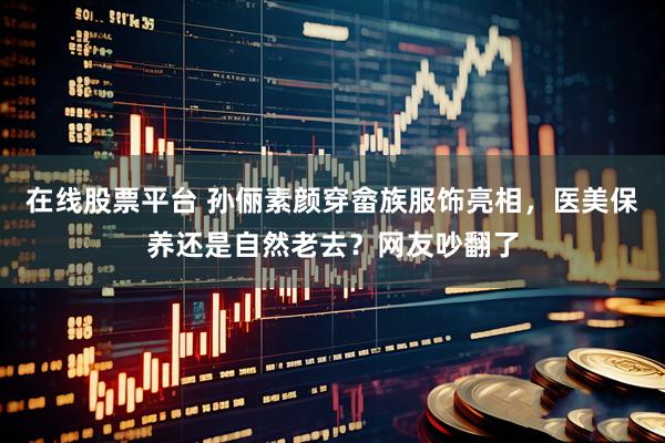 在线股票平台 孙俪素颜穿畲族服饰亮相，医美保养还是自然老去？网友吵翻了