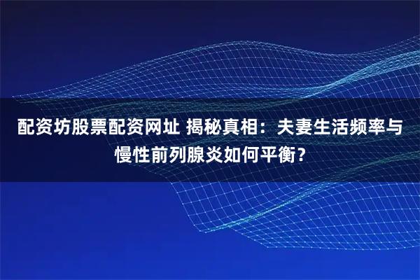 配资坊股票配资网址 揭秘真相：夫妻生活频率与慢性前列腺炎如何平衡？