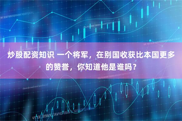 炒股配资知识 一个将军，在别国收获比本国更多的赞誉，你知道他是谁吗？