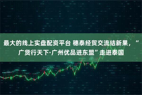 最大的线上实盘配资平台 穗泰经贸交流结新果，“广货行天下·广州优品进东盟”走进泰国