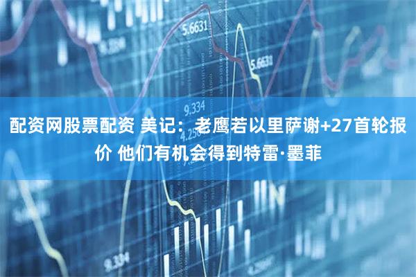 配资网股票配资 美记：老鹰若以里萨谢+27首轮报价 他们有机会得到特雷·墨菲