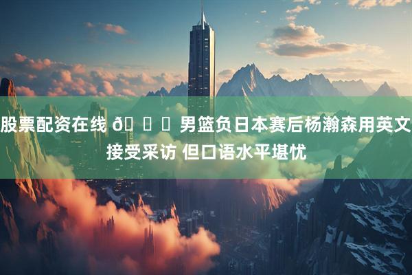 股票配资在线 🙁男篮负日本赛后杨瀚森用英文接受采访 但口语水平堪忧