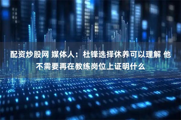 配资炒股网 媒体人：杜锋选择休养可以理解 他不需要再在教练岗位上证明什么