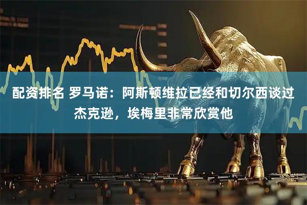 配资排名 罗马诺：阿斯顿维拉已经和切尔西谈过杰克逊，埃梅里非常欣赏他