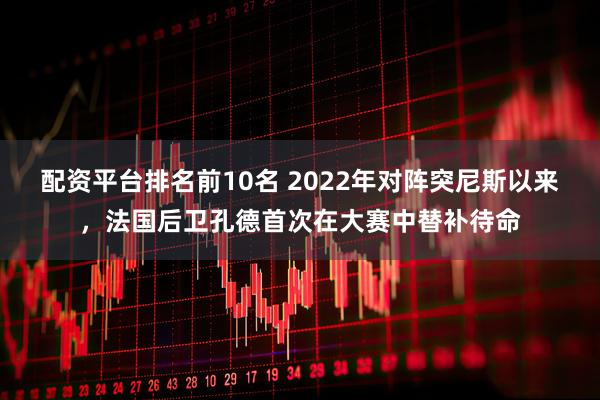 配资平台排名前10名 2022年对阵突尼斯以来，法国后卫孔德首次在大赛中替补待命