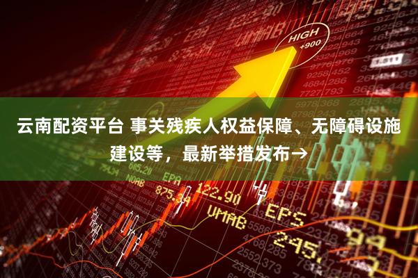 云南配资平台 事关残疾人权益保障、无障碍设施建设等，最新举措发布→