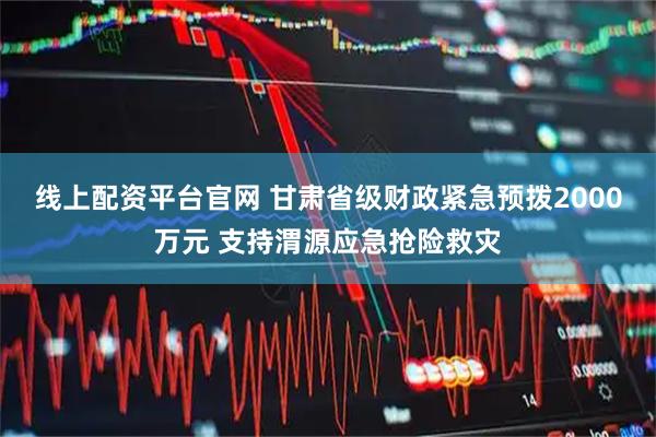 线上配资平台官网 甘肃省级财政紧急预拨2000万元 支持渭源应急抢险救灾