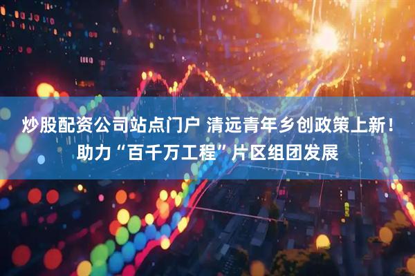 炒股配资公司站点门户 清远青年乡创政策上新！助力“百千万工程”片区组团发展