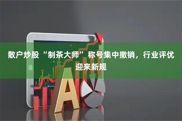 散户炒股 “制茶大师” 称号集中撤销，行业评优迎来新规